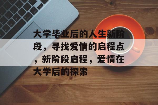 大学毕业后的人生新阶段,寻找爱情的启程点,新阶段启程,爱情在大学后的探索 大学毕业后的人生新阶段,寻找爱情的启程点,新阶段启程,爱情在大学后的探索