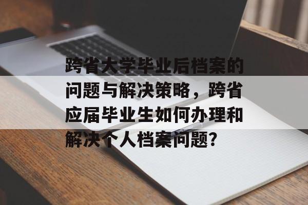 跨省大学毕业后档案的问题与解决策略，跨省应届毕业生如何办理和解决个人档案问题？