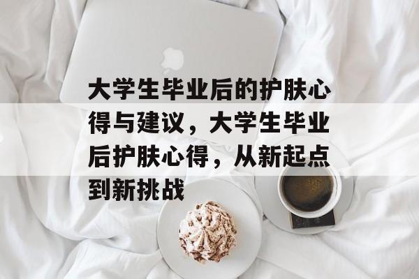 大学生毕业后的护肤心得与建议,大学生毕业后护肤心得,从新起点到新挑战 大学生毕业后的护肤心得与建议,大学生毕业后护肤心得,从新起点到新挑战