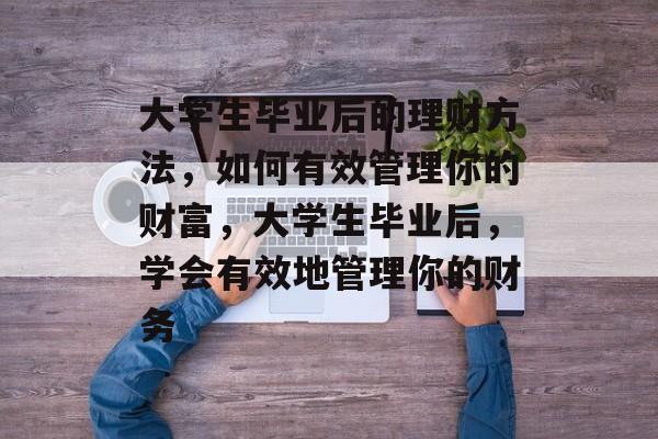 大学生毕业后的理财方法,如何有效管理你的财富,大学生毕业后,学会有效地管理你的财务 大学生毕业后的理财方法,如何有效管理你的财富,大学生毕业后,学会有效地管理你的财务