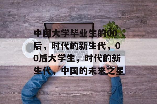 中国大学毕业生的00后，时代的新生代，00后大学生，时代的新生代，中国的未来之星