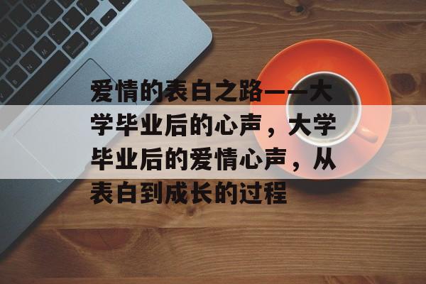 爱情的表白之路——大学毕业后的心声,大学毕业后的爱情心声,从表白到成长的过程 爱情的表白之路——大学毕业后的心声,大学毕业后的爱情心声,从表白到成长的过程