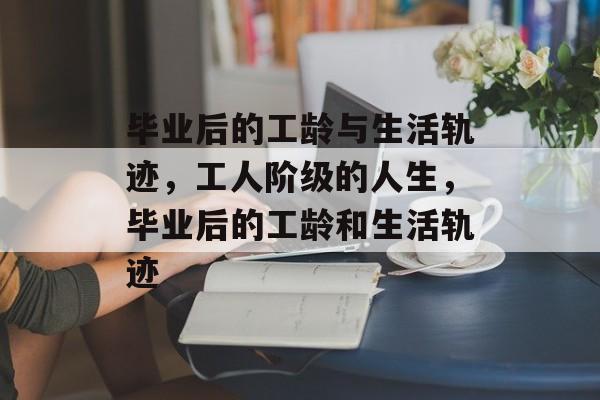 毕业后的工龄与生活轨迹,工人阶级的人生,毕业后的工龄和生活轨迹 毕业后的工龄与生活轨迹,工人阶级的人生,毕业后的工龄和生活轨迹