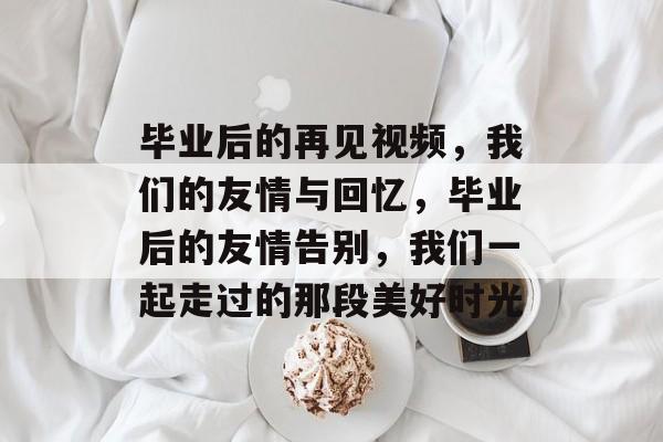 毕业后的再见视频,我们的友情与回忆,毕业后的友情告别,我们一起走过的那段美好时光 毕业后的再见视频,我们的友情与回忆,毕业后的友情告别,我们一起走过的那段美好时光