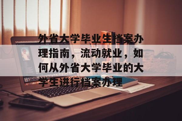 外省大学毕业生档案办理指南，流动就业，如何从外省大学毕业的大学生进行档案办理