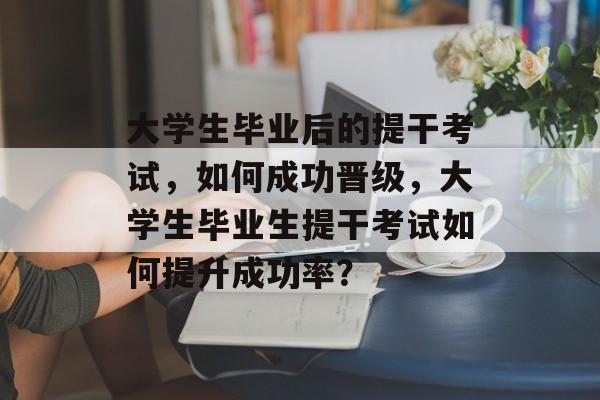 大学生毕业后的提干考试，如何成功晋级，大学生毕业生提干考试如何提升成功率？