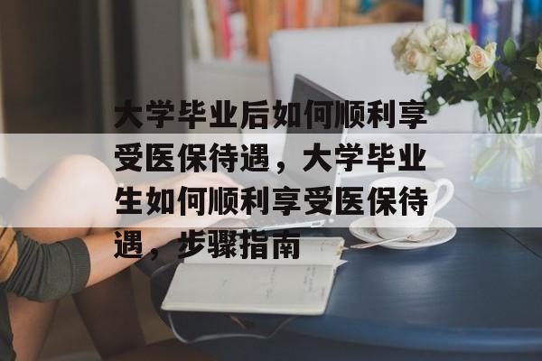 大学毕业后如何顺利享受医保待遇,大学毕业生如何顺利享受医保待遇,步骤指南 大学毕业后如何顺利享受医保待遇,大学毕业生如何顺利享受医保待遇,步骤指南