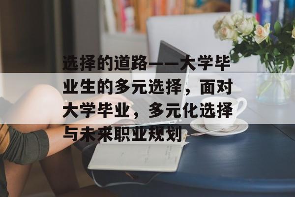 选择的道路——大学毕业生的多元选择,面对大学毕业,多元化选择与未来职业规划 选择的道路——大学毕业生的多元选择,面对大学毕业,多元化选择与未来职业规划