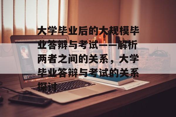 大学毕业后的大规模毕业答辩与考试——解析两者之间的关系,大学毕业答辩与考试的关系探讨 大学毕业后的大规模毕业答辩与考试——解析两者之间的关系,大学毕业答辩与考试的关系探讨