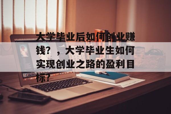大学毕业后如何创业赚钱?,大学毕业生如何实现创业之路的盈利目标? 大学毕业后如何创业赚钱?,大学毕业生如何实现创业之路的盈利目标?