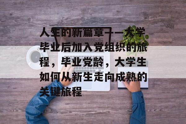 人生的新篇章——大学毕业后加入党组织的旅程，毕业党龄，大学生如何从新生走向成熟的关键旅程