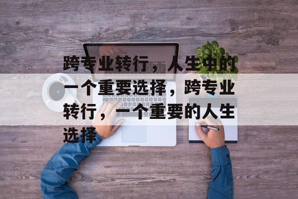 跨专业转行，人生中的一个重要选择，跨专业转行，一个重要的人生选择