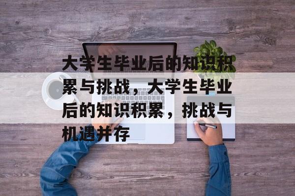 大学生毕业后的知识积累与挑战，大学生毕业后的知识积累，挑战与机遇并存