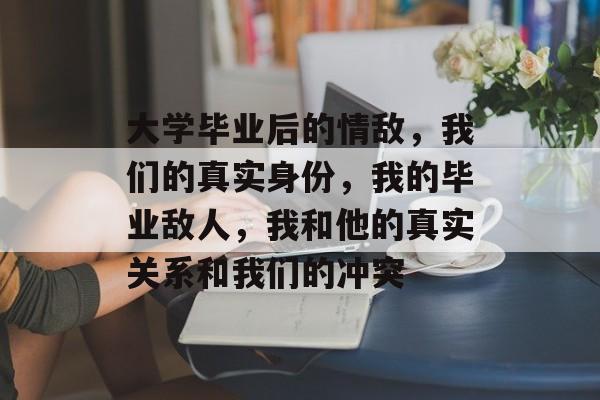 大学毕业后的情敌，我们的真实身份，我的毕业敌人，我和他的真实关系和我们的冲突