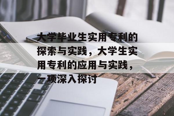 大学毕业生实用专利的探索与实践，大学生实用专利的应用与实践，一项深入探讨