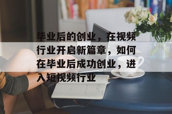 毕业后的创业,在视频行业开启新篇章,如何在毕业后成功创业,进入短视频行业 毕业后的创业,在视频行业开启新篇章,如何在毕业后成功创业,进入短视频行业