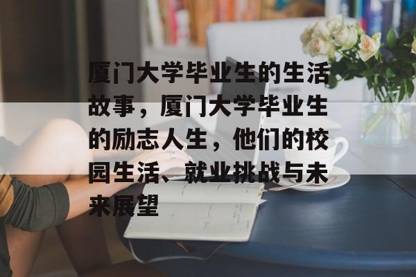 厦门大学毕业生的生活故事，厦门大学毕业生的励志人生，他们的校园生活、就业挑战与未来展望