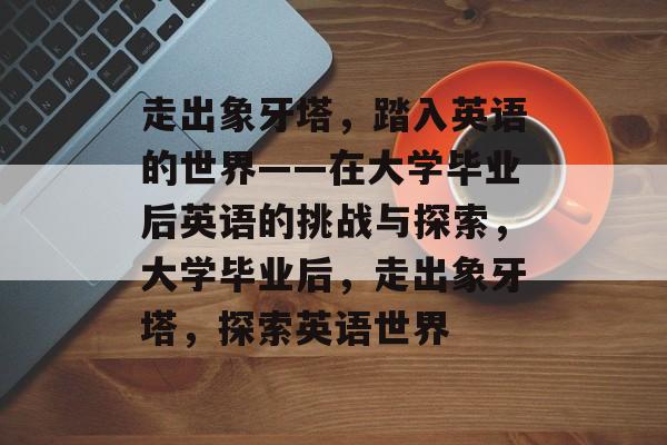 走出象牙塔,踏入英语的世界——在大学毕业后英语的挑战与探索,大学毕业后,走出象牙塔,探索英语世界 走出象牙塔,踏入英语的世界——在大学毕业后英语的挑战与探索,大学毕业后,走出象牙塔,探索英语世界