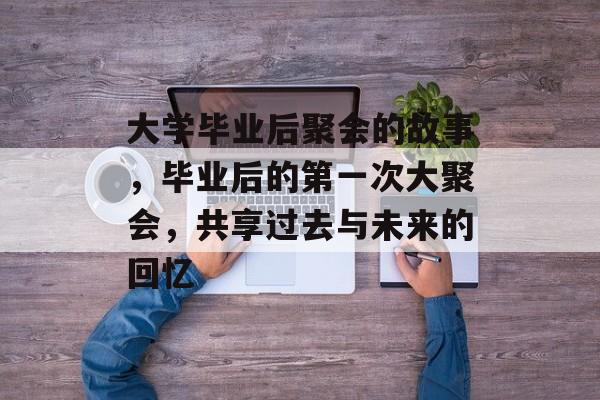 大学毕业后聚会的故事,毕业后的第一次大聚会,共享过去与未来的回忆 大学毕业后聚会的故事,毕业后的第一次大聚会,共享过去与未来的回忆