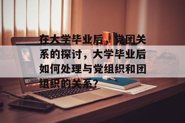 在大学毕业后，党团关系的探讨，大学毕业后如何处理与党组织和团组织的关系？