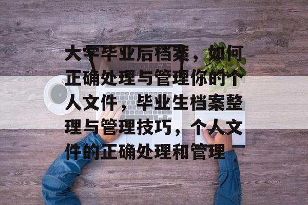 大学毕业后档案,如何正确处理与管理你的个人文件,毕业生档案整理与管理技巧,个人文件的正确处理和管理 大学毕业后档案,如何正确处理与管理你的个人文件,毕业生档案整理与管理技巧,个人文件的正确处理和管理