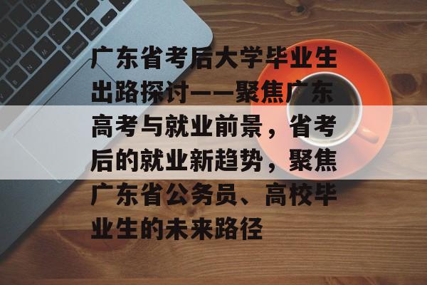 广东省考后大学毕业生出路探讨——聚焦广东高考与就业前景,省考后的就业新趋势,聚焦广东省公务员、高校毕业生的未来路径 广东省考后大学毕业生出路探讨——聚焦广东高考与就业前景,省考后的就业新趋势,聚焦广东省公务员、高校毕业生的未来路径