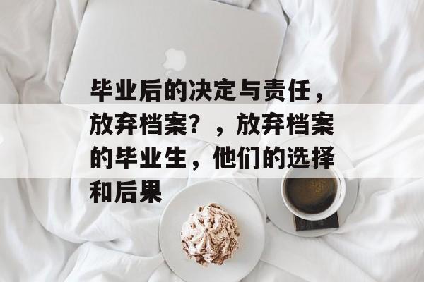 毕业后的决定与责任,放弃档案?,放弃档案的毕业生,他们的选择和后果 毕业后的决定与责任,放弃档案?,放弃档案的毕业生,他们的选择和后果