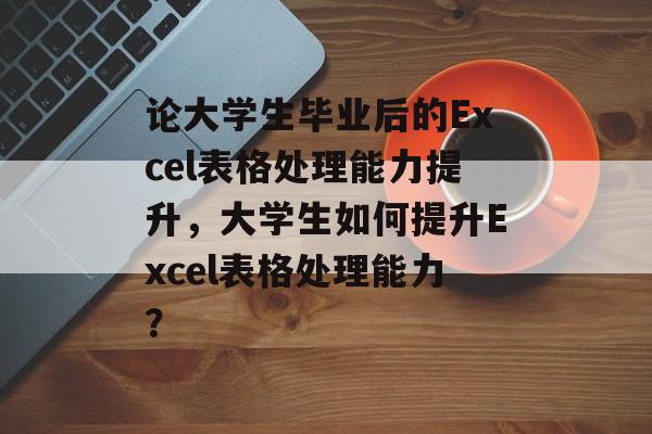 论大学生毕业后的Excel表格处理能力提升,大学生如何提升Excel表格处理能力? 论大学生毕业后的Excel表格处理能力提升,大学生如何提升Excel表格处理能力?