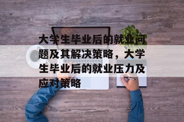 大学生毕业后的就业问题及其解决策略，大学生毕业后的就业压力及应对策略