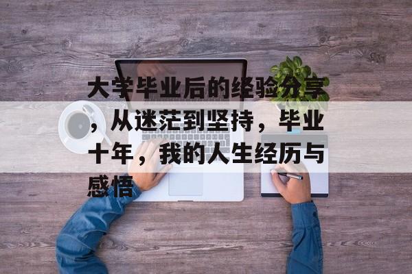 大学毕业后的经验分享,从迷茫到坚持,毕业十年,我的人生经历与感悟 大学毕业后的经验分享,从迷茫到坚持,毕业十年,我的人生经历与感悟