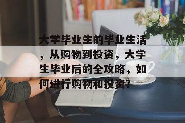 大学毕业生的毕业生活,从购物到投资,大学生毕业后的全攻略,如何进行购物和投资? 大学毕业生的毕业生活,从购物到投资,大学生毕业后的全攻略,如何进行购物和投资?