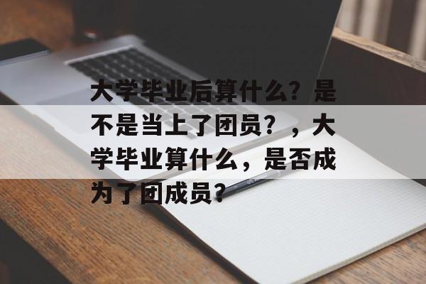 大学毕业后算什么？是不是当上了团员？，大学毕业算什么，是否成为了团成员？