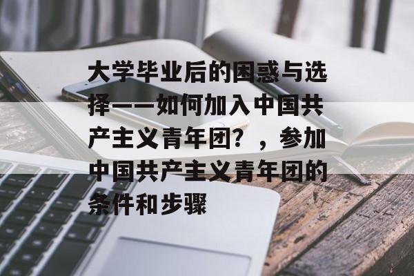 大学毕业后的困惑与选择——如何加入中国共产主义青年团?,参加中国共产主义青年团的条件和步骤 大学毕业后的困惑与选择——如何加入中国共产主义青年团?,参加中国共产主义青年团的条件和步骤