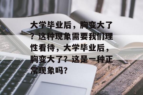 大学毕业后，胸变大了？这种现象需要我们理性看待，大学毕业后，胸变大了？这是一种正常现象吗？