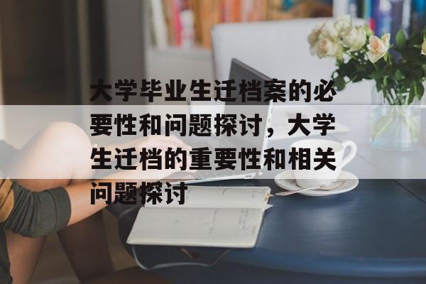 大学毕业生迁档案的必要性和问题探讨,大学生迁档的重要性和相关问题探讨 大学毕业生迁档案的必要性和问题探讨,大学生迁档的重要性和相关问题探讨