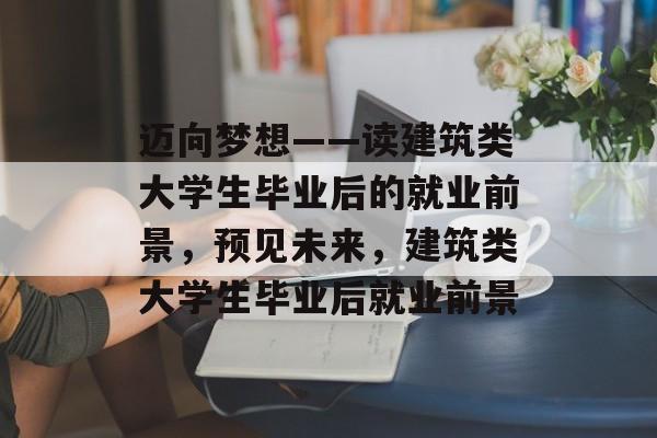 迈向梦想——读建筑类大学生毕业后的就业前景，预见未来，建筑类大学生毕业后就业前景