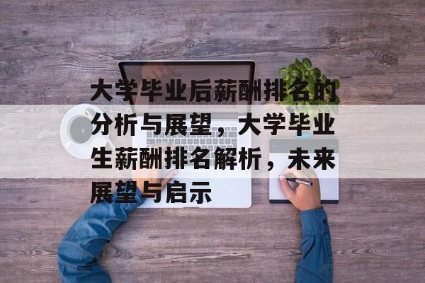 大学毕业后薪酬排名的分析与展望,大学毕业生薪酬排名解析,未来展望与启示 大学毕业后薪酬排名的分析与展望,大学毕业生薪酬排名解析,未来展望与启示