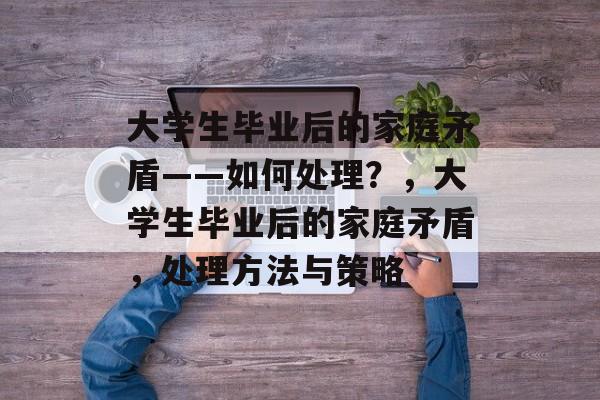 大学生毕业后的家庭矛盾——如何处理？，大学生毕业后的家庭矛盾，处理方法与策略