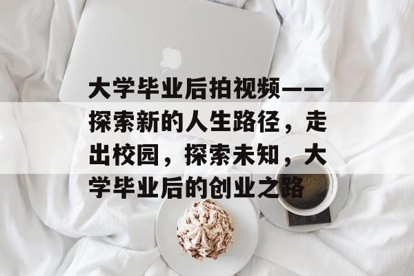 大学毕业后拍视频——探索新的人生路径，走出校园，探索未知，大学毕业后的创业之路
