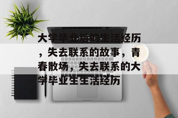 大学毕业后的生活经历，失去联系的故事，青春散场，失去联系的大学毕业生生活经历