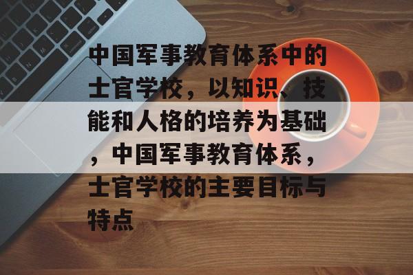 中国军事教育体系中的士官学校，以知识、技能和人格的培养为基础，中国军事教育体系，士官学校的主要目标与特点