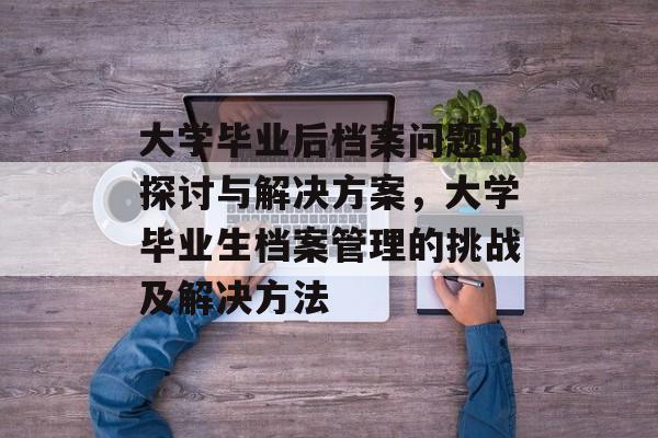 大学毕业后档案问题的探讨与解决方案,大学毕业生档案管理的挑战及解决方法 大学毕业后档案问题的探讨与解决方案,大学毕业生档案管理的挑战及解决方法