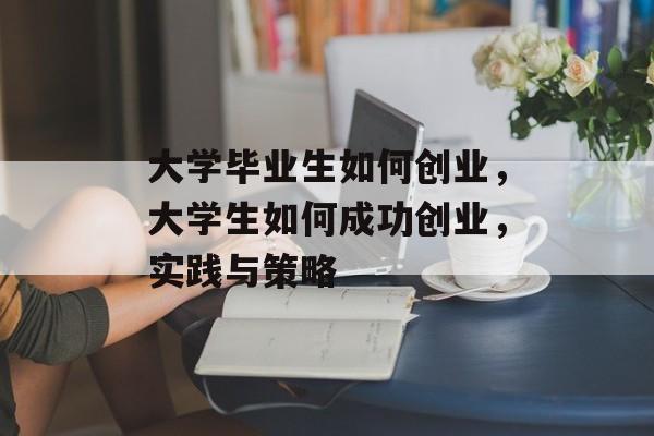 大学毕业生如何创业，大学生如何成功创业，实践与策略
