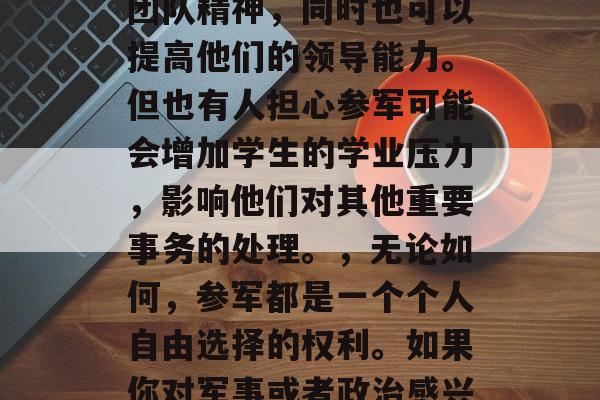 大学生是否应该参军?,大学生是否应该参军?,这是一个广泛讨论的话题,不同的人有不同的看法。有人认为参军对于大学生来说是一个很好的经历,可以增强他们的社会责任感和团队精神,同时也可以提高他们的领导能力。但也有人担心参军可能会增加学生的学业压力,影响他们对其他重要事务的处理。,无论如何,参军都是一个个人自由选择的权利。如果你对军事或者政治感兴趣,你完全可以选择不参军,享受你的大学生活。同样,如果大学生决定参军,也应考虑他们的学习、健康和个人成长等因素,确保他们在军队中的表现能够得到适当的保障和支持。 大学生是否应该参军?,大学生是否应该参军?,这是一个广泛讨论的话题,不同的人有不同的看法。有人认为参军对于大学生来说是一个很好的经历,可以增强他们的社会责任感和团队精神,同时也可以提高他们的领导能力。但也有人担心参军可能会增加学生的学业压力,影响他们对其他重要事务的处理。,无论如何,参军都是一个个人自由选择的权利。如果你对军事或者政治感兴趣,你完全可以选择不参军,享受你的大学生活。同样,如果大学生决定参军,也应考虑他们的学习、健康和个人成长等因素,确保他们在军队中的表现能够得到适当的保障和支持。