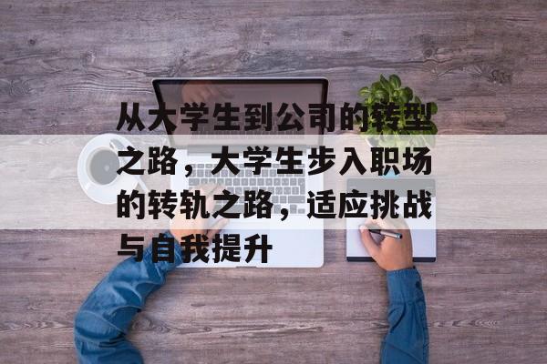 从大学生到公司的转型之路，大学生步入职场的转轨之路，适应挑战与自我提升