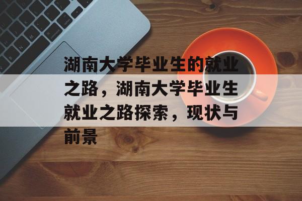 湖南大学毕业生的就业之路,湖南大学毕业生就业之路探索,现状与前景 湖南大学毕业生的就业之路,湖南大学毕业生就业之路探索,现状与前景