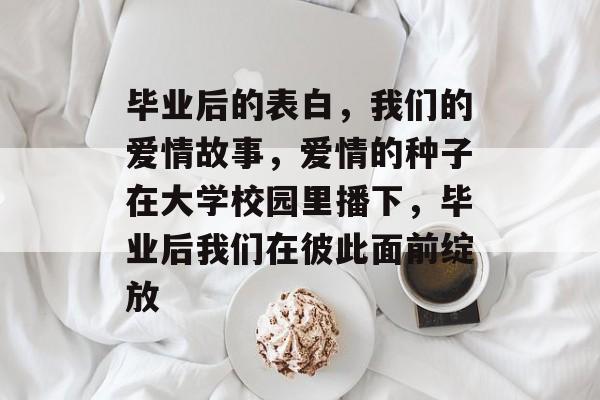 毕业后的表白,我们的爱情故事,爱情的种子在大学校园里播下,毕业后我们在彼此面前绽放 毕业后的表白,我们的爱情故事,爱情的种子在大学校园里播下,毕业后我们在彼此面前绽放