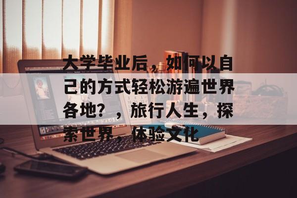 大学毕业后，如何以自己的方式轻松游遍世界各地？，旅行人生，探索世界，体验文化