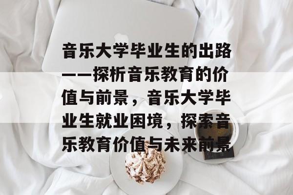 音乐大学毕业生的出路——探析音乐教育的价值与前景，音乐大学毕业生就业困境，探索音乐教育价值与未来前景