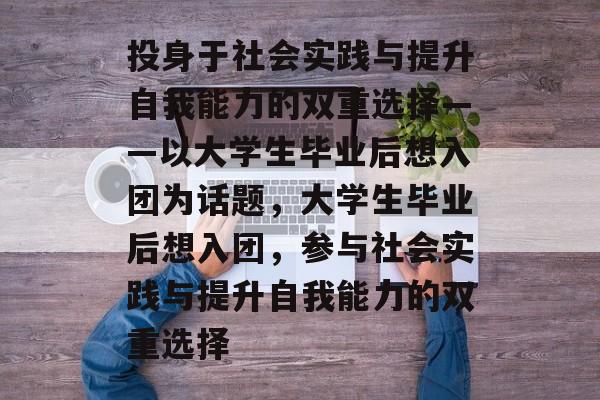 投身于社会实践与提升自我能力的双重选择——以大学生毕业后想入团为话题，大学生毕业后想入团，参与社会实践与提升自我能力的双重选择